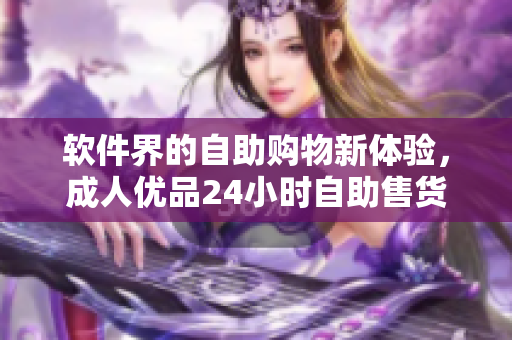 軟件界的自助購(gòu)物新體驗(yàn)，成人優(yōu)品24小時(shí)自助售貨店全面升級(jí)