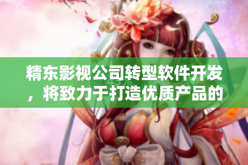 精東影視公司轉(zhuǎn)型軟件開發(fā)，將致力于打造優(yōu)質(zhì)產(chǎn)品的新篇章