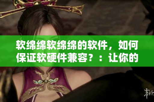 軟綿綿軟綿綿的軟件，如何保證軟硬件兼容？：讓你的軟件無(wú)縫運(yùn)行！