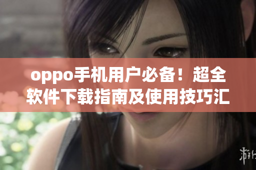 oppo手機(jī)用戶必備！超全軟件下載指南及使用技巧匯總
