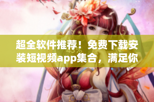 超全軟件推薦！免費下載安裝短視頻app集合，滿足你多種需求！
