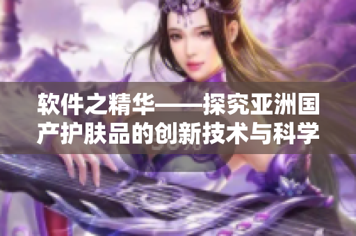 軟件之精華——探究亞洲國(guó)產(chǎn)護(hù)膚品的創(chuàng)新技術(shù)與科學(xué)原理