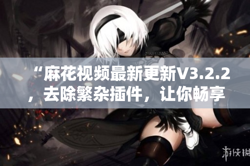 “麻花視頻最新更新V3.2.2，去除繁雜插件，讓你暢享純凈的觀影體驗”