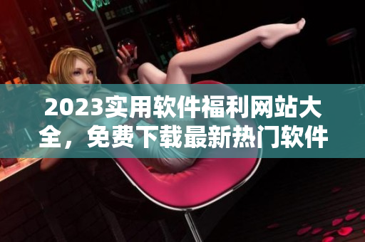 2023實(shí)用軟件福利網(wǎng)站大全，免費(fèi)下載最新熱門軟件集錦