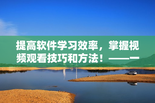 提高軟件學(xué)習(xí)效率，掌握視頻觀看技巧和方法！——一份全面指南