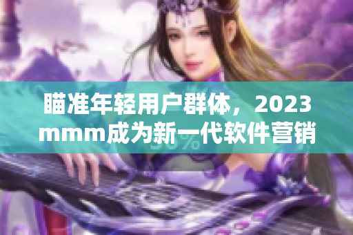 瞄準(zhǔn)年輕用戶群體，2023mmm成為新一代軟件營銷利器