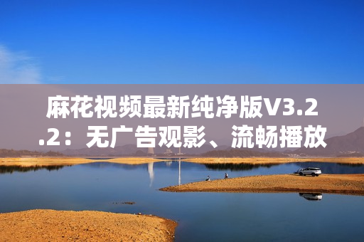麻花視頻最新純凈版V3.2.2：無廣告觀影、流暢播放體驗
