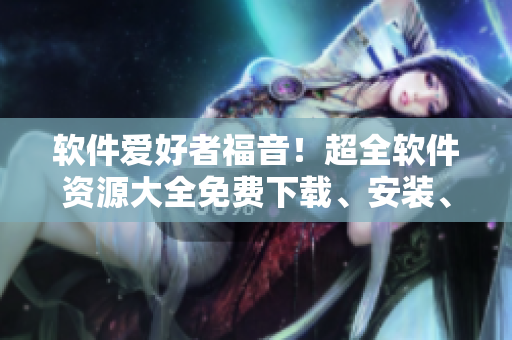 軟件愛好者福音！超全軟件資源大全免費(fèi)下載、安裝、使用，告別軟件煩惱