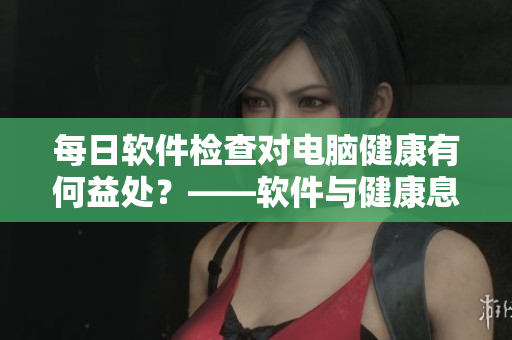 每日軟件檢查對(duì)電腦健康有何益處？——軟件與健康息息相關(guān)！