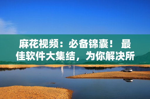 麻花視頻：必備錦囊！ 最佳軟件大集結(jié)，為你解決所有疑慮！