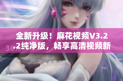 全新升級！麻花視頻V3.2.2純凈版，暢享高清視頻新時代！