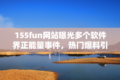 155fun網(wǎng)站曝光多個(gè)軟件界正能量事件，熱門爆料引發(fā)討論