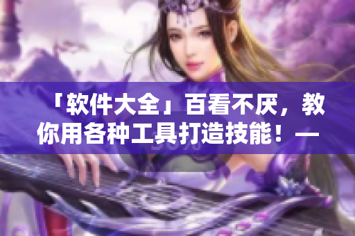 「軟件大全」百看不厭，教你用各種工具打造技能！——最新最全的軟件應(yīng)用指南