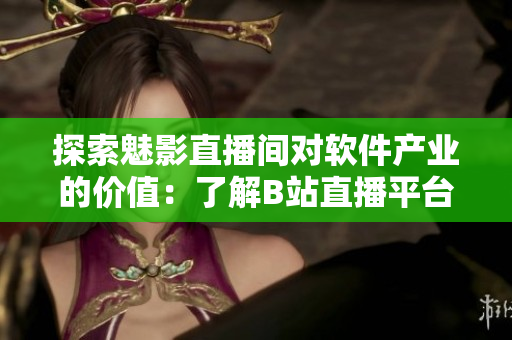 探索魅影直播間對軟件產(chǎn)業(yè)的價值：了解B站直播平臺的優(yōu)勢及好處
