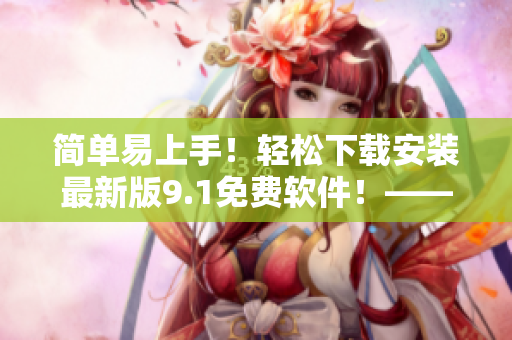 簡單易上手！輕松下載安裝最新版9.1免費軟件！——軟件編輯必備！