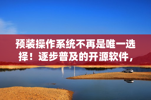 預(yù)裝操作系統(tǒng)不再是唯一選擇！逐步普及的開(kāi)源軟件，讓電腦更加個(gè)性化