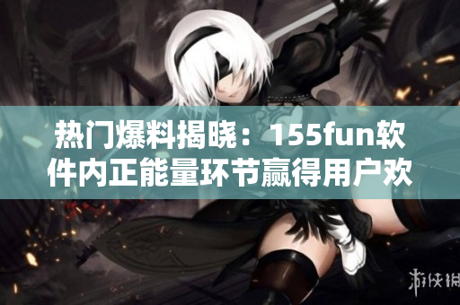 熱門爆料揭曉：155fun軟件內(nèi)正能量環(huán)節(jié)贏得用戶歡心