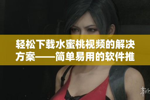 輕松下載水蜜桃視頻的解決方案——簡單易用的軟件推薦