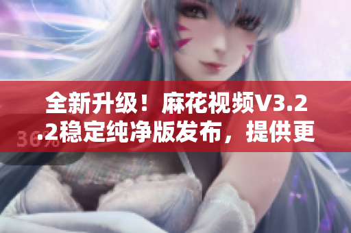 全新升級(jí)！麻花視頻V3.2.2穩(wěn)定純凈版發(fā)布，提供更順暢的觀影體驗(yàn)