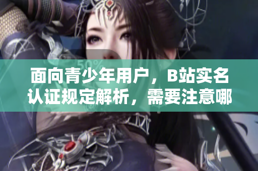 面向青少年用戶，B站實(shí)名認(rèn)證規(guī)定解析，需要注意哪些細(xì)節(jié)？
