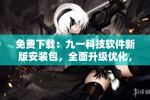 免費(fèi)下載：九一科技軟件新版安裝包，全面升級(jí)優(yōu)化，提供更好的使用體驗(yàn)！