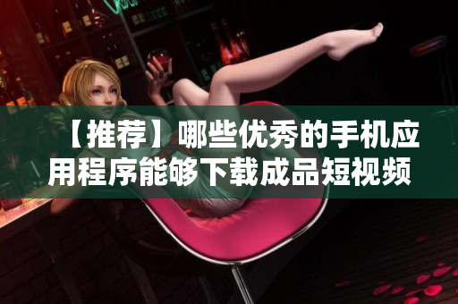 【推薦】哪些優(yōu)秀的手機應用程序能夠下載成品短視頻？一文帶你解析！