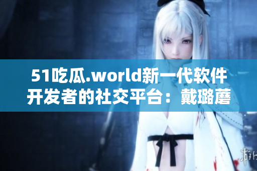 51吃瓜.world新一代軟件開發(fā)者的社交平臺(tái):戴璐蘑菇 51吃瓜.world新一代軟件開發(fā)者的社交平臺(tái):戴璐蘑菇