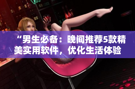 “男生必備：晚間推薦5款精美實(shí)用軟件，優(yōu)化生活體驗(yàn)”