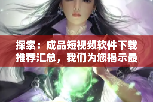 探索：成品短視頻軟件下載推薦匯總，我們?yōu)槟沂咀顑?yōu)秀的小視頻應(yīng)用！