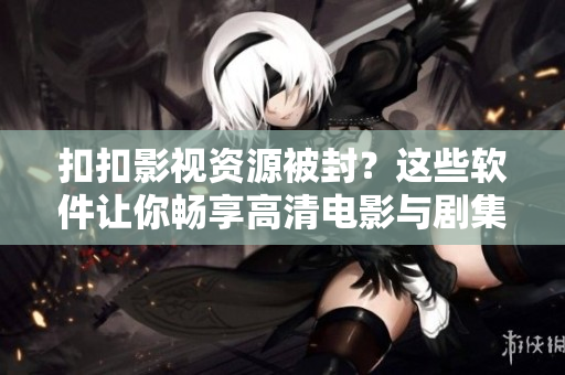 扣扣影視資源被封？這些軟件讓你暢享高清電影與劇集