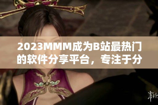 2023MMM成為B站最熱門的軟件分享平臺(tái)，專注于分享高質(zhì)量軟件資源