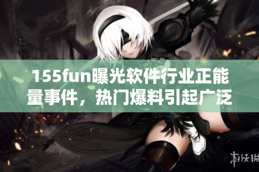155fun曝光軟件行業(yè)正能量事件，熱門爆料引起廣泛關(guān)注