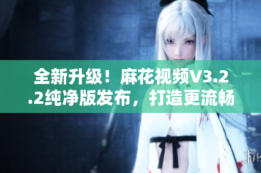 全新升級(jí)!麻花視頻V3.2.2純凈版發(fā)布,打造更流暢的軟件體驗(yàn) 全新升級(jí)!麻花視頻V3.2.2純凈版發(fā)布,打造更流暢的軟件體驗(yàn)