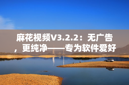 麻花視頻V3.2.2：無廣告，更純凈——專為軟件愛好者設(shè)計(jì)的視頻播放器