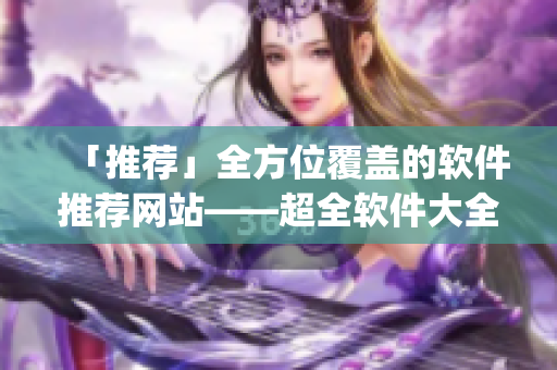 「推薦」全方位覆蓋的軟件推薦網(wǎng)站——超全軟件大全app