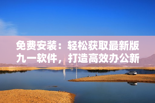 免費(fèi)安裝：輕松獲取最新版九一軟件，打造高效辦公新體驗(yàn)！