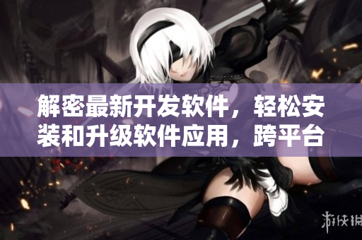 解密最新開發(fā)軟件，輕松安裝和升級軟件應(yīng)用，跨平臺使用更簡單