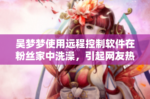 吳夢(mèng)夢(mèng)使用遠(yuǎn)程控制軟件在粉絲家中洗澡，引起網(wǎng)友熱議