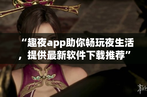 “趣夜app助你暢玩夜生活，提供最新軟件下載推薦”