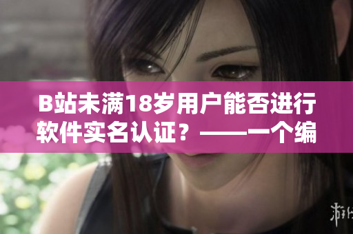 B站未滿18歲用戶能否進(jìn)行軟件實名認(rèn)證？——一個編輯的探究與解答