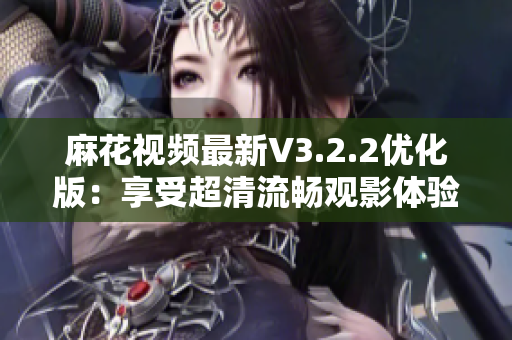 麻花視頻最新V3.2.2優(yōu)化版：享受超清流暢觀影體驗