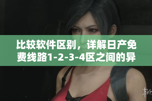 比較軟件區(qū)別，詳解日產(chǎn)免費線路1-2-3-4區(qū)之間的異同