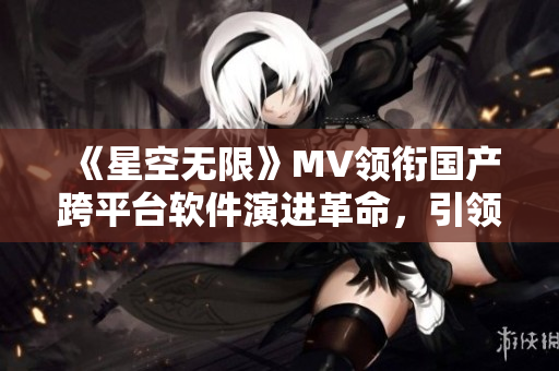 《星空無限》MV領銜國產跨平臺軟件演進革命，引領技術創(chuàng)新潮流