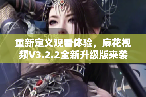 重新定義觀看體驗(yàn)，麻花視頻V3.2.2全新升級(jí)版來(lái)襲