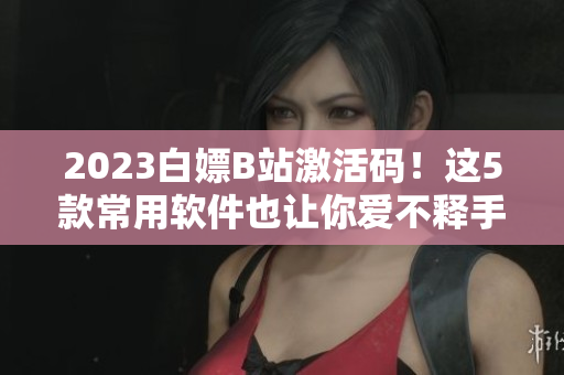 2023白嫖B站激活碼！這5款常用軟件也讓你愛不釋手！