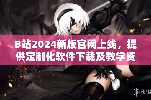 B站2024新版官網(wǎng)上線，提供定制化軟件下載及教學(xué)資源！