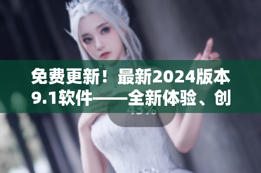 免費更新！最新2024版本9.1軟件——全新體驗、創(chuàng)新功能一應(yīng)俱全