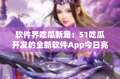 軟件界吃瓜新寵：51吃瓜開(kāi)發(fā)的全新軟件App今日亮相
