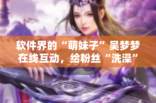 軟件界的“萌妹子”吳夢夢在線互動，給粉絲“洗澡”？