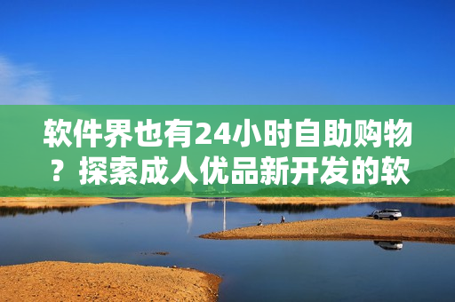 軟件界也有24小時(shí)自助購(gòu)物？探索成人優(yōu)品新開發(fā)的軟件自助售貨店！